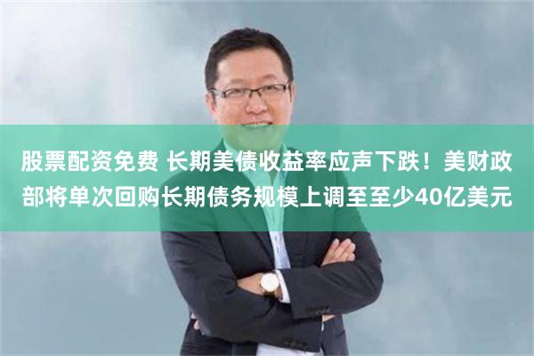 股票配资免费 长期美债收益率应声下跌！美财政部将单次回购长期债务规模上调至至少40亿美元