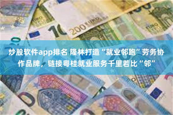 炒股软件app排名 隆林打造“就业邻跑”劳务协作品牌，链接粤桂就业服务千里若比“邻”