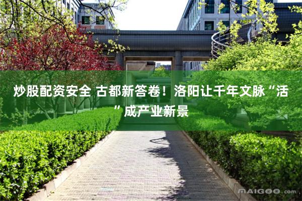 炒股配资安全 古都新答卷！洛阳让千年文脉“活”成产业新景