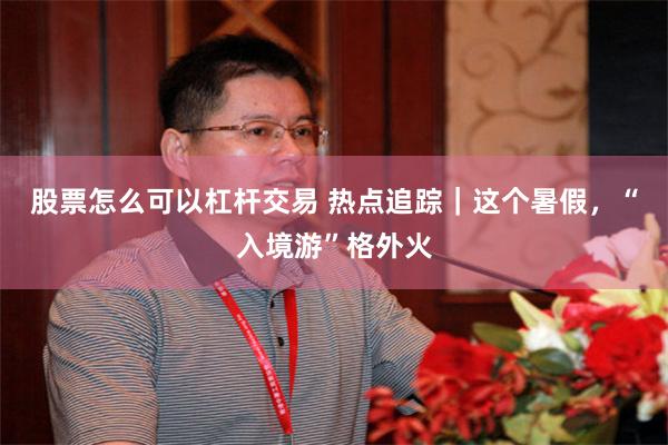 股票怎么可以杠杆交易 热点追踪｜这个暑假，“入境游”格外火