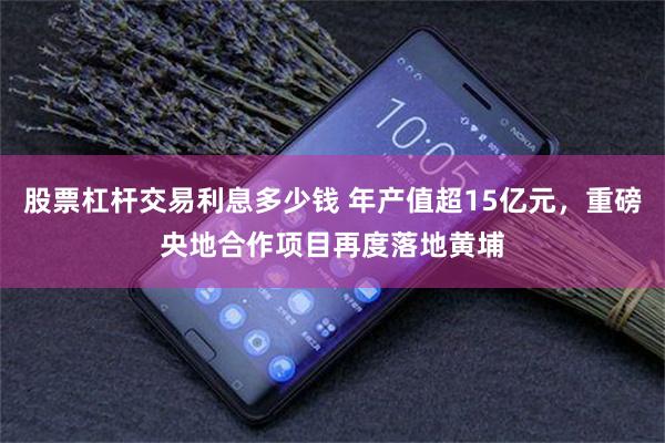 股票杠杆交易利息多少钱 年产值超15亿元，重磅央地合作项目再度落地黄埔