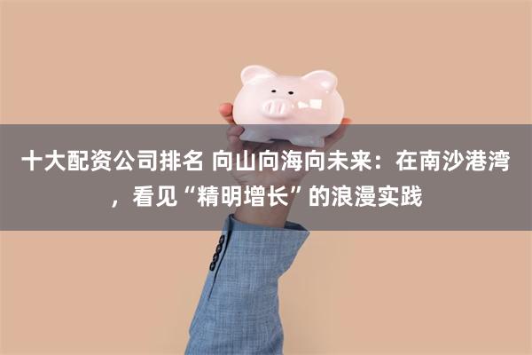 十大配资公司排名 向山向海向未来：在南沙港湾，看见“精明增长”的浪漫实践