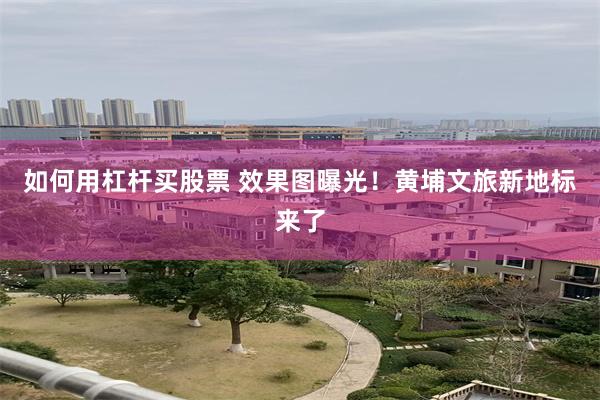 如何用杠杆买股票 效果图曝光！黄埔文旅新地标来了