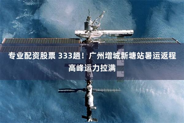 专业配资股票 333趟！广州增城新塘站暑运返程高峰运力拉满