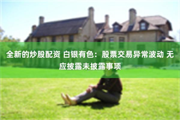 全新的炒股配资 白银有色：股票交易异常波动 无应披露未披露事项