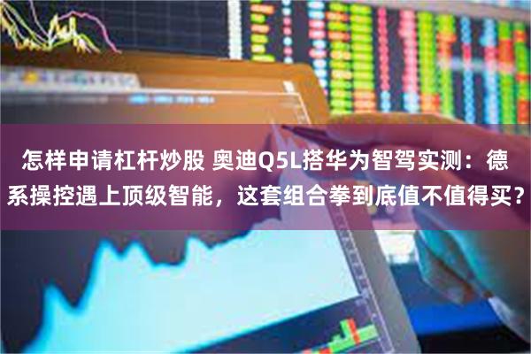 怎样申请杠杆炒股 奥迪Q5L搭华为智驾实测：德系操控遇上顶级智能，这套组合拳到底值不值得买？