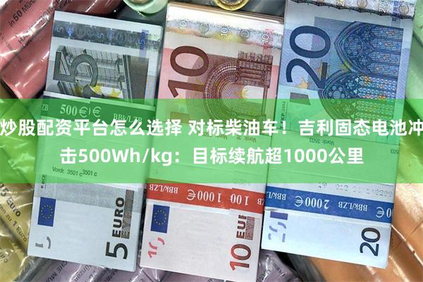 炒股配资平台怎么选择 对标柴油车！吉利固态电池冲击500Wh/kg：目标续航超1000公里