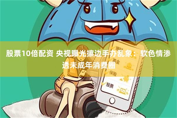 股票10倍配资 央视曝光擦边手办乱象：软色情渗透未成年消费圈