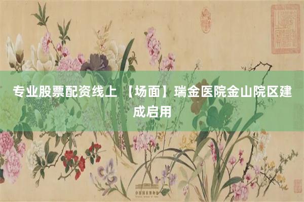 专业股票配资线上 【场面】瑞金医院金山院区建成启用