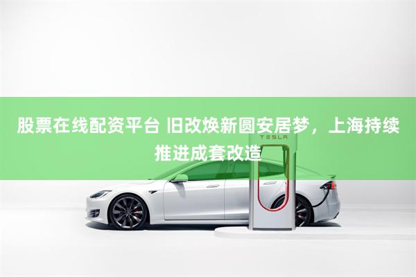 股票在线配资平台 旧改焕新圆安居梦，上海持续推进成套改造