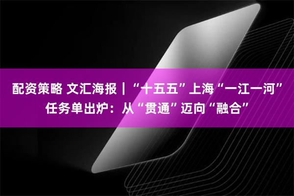 配资策略 文汇海报｜“十五五”上海“一江一河”任务单出炉：从“贯通”迈向“融合”