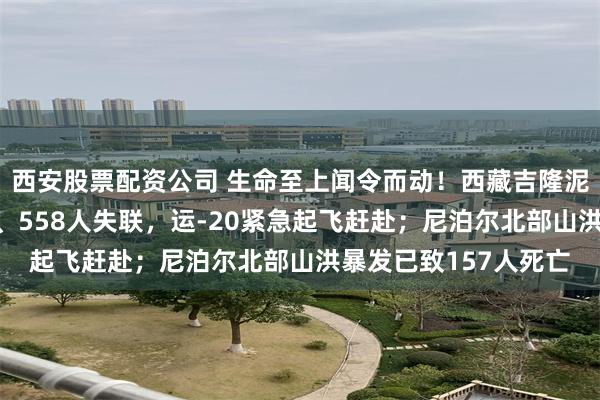 西安股票配资公司 生命至上闻令而动！西藏吉隆泥石流已造成3人遇难、558人失联，运-20紧急起飞赶赴；尼泊尔北部山洪暴发已致157人死亡