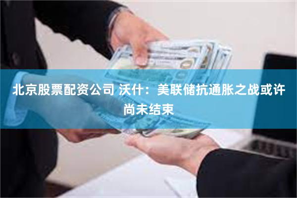 北京股票配资公司 沃什：美联储抗通胀之战或许尚未结束