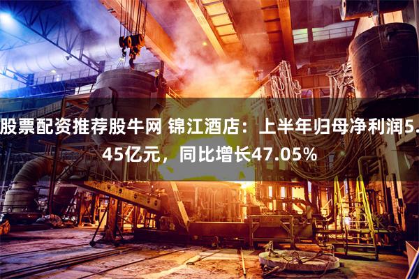 股票配资推荐股牛网 锦江酒店：上半年归母净利润5.45亿元，同比增长47.05%