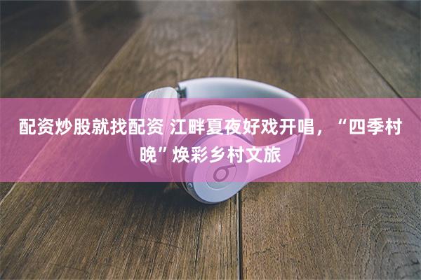 配资炒股就找配资 江畔夏夜好戏开唱，“四季村晚”焕彩乡村文旅