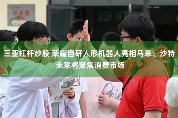 三亚杠杆炒股 荣耀自研人形机器人亮相马来、沙特 未来将聚焦消费市场