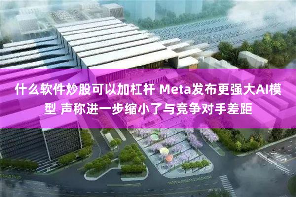 什么软件炒股可以加杠杆 Meta发布更强大AI模型 声称进一步缩小了与竞争对手差距