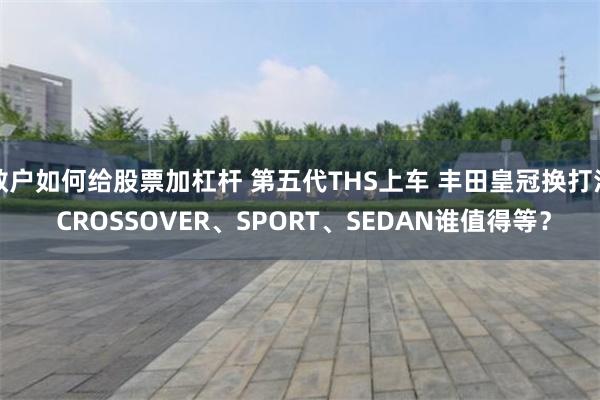 散户如何给股票加杠杆 第五代THS上车 丰田皇冠换打法 CROSSOVER、SPORT、SEDAN谁值得等?