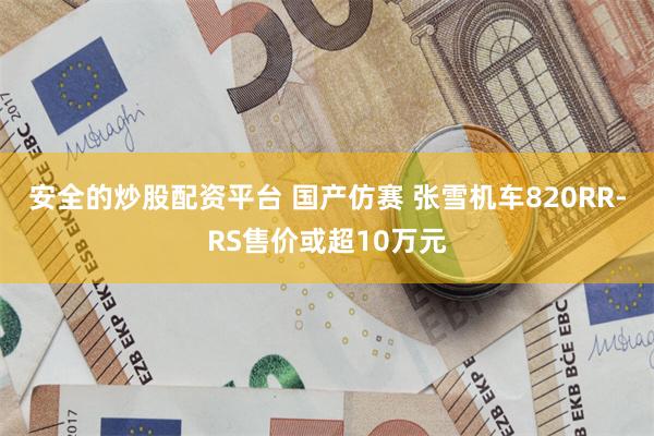 安全的炒股配资平台 国产仿赛 张雪机车820RR-RS售价或超10万元