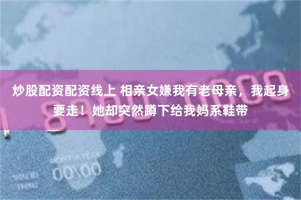 炒股配资配资线上 相亲女嫌我有老母亲，我起身要走！她却突然蹲下给我妈系鞋带