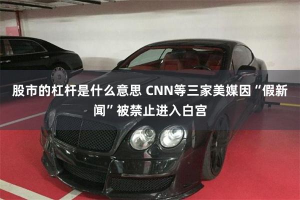 股市的杠杆是什么意思 CNN等三家美媒因“假新闻”被禁止进入白宫