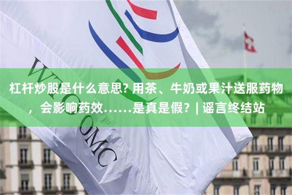 杠杆炒股是什么意思? 用茶、牛奶或果汁送服药物，会影响药效……是真是假？| 谣言终结站
