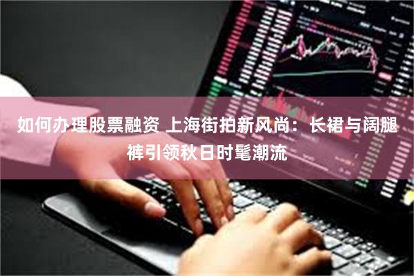 如何办理股票融资 上海街拍新风尚:长裙与阔腿裤引领秋日时髦潮流