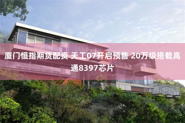 厦门恒指期货配资 天工07开启预售 20万级搭载高通8397芯片