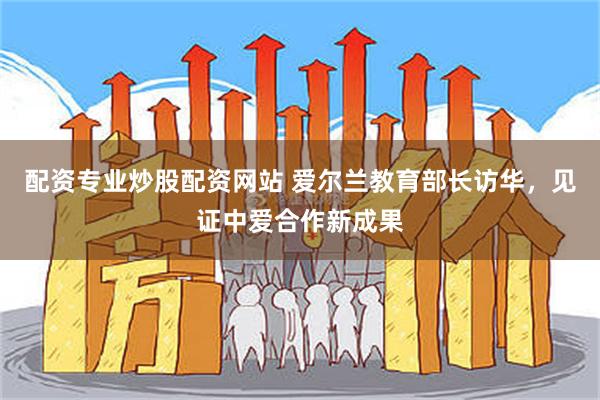 配资专业炒股配资网站 爱尔兰教育部长访华,见证中爱合作新成果