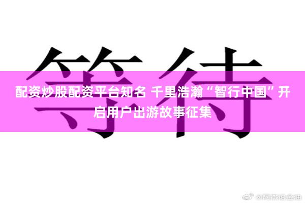 配资炒股配资平台知名 千里浩瀚“智行中国”开启用户出游故事征集