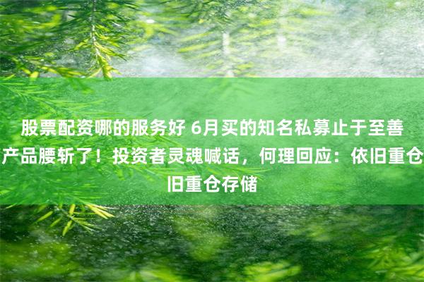 股票配资哪的服务好 6月买的知名私募止于至善旗下产品腰斩了！投资者灵魂喊话，何理回应：依旧重仓存储