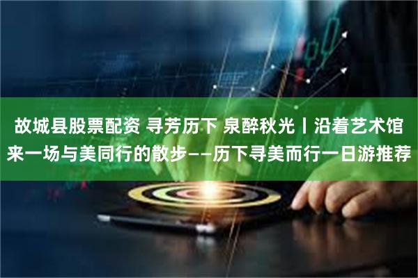 故城县股票配资 寻芳历下 泉醉秋光丨沿着艺术馆来一场与美同行的散步——历下寻美而行一日游推荐