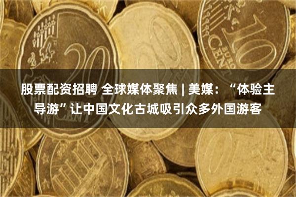 股票配资招聘 全球媒体聚焦 | 美媒:“体验主导游”让中国文化古城吸引众多外国游客