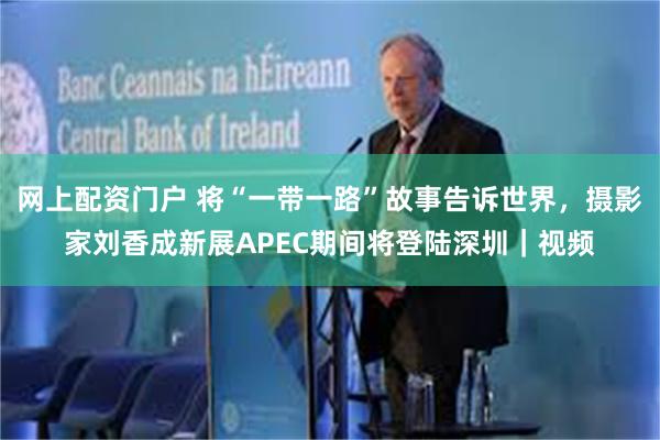 网上配资门户 将“一带一路”故事告诉世界,摄影家刘香成新展APEC期间将登陆深圳|视频