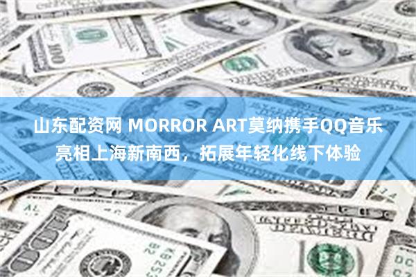 山东配资网 MORROR ART莫纳携手QQ音乐亮相上海新南西，拓展年轻化线下体验