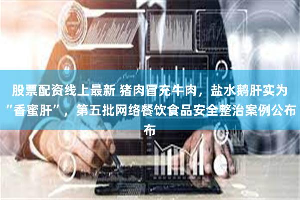 股票配资线上最新 猪肉冒充牛肉，盐水鹅肝实为“香蜜肝”，第五批网络餐饮食品安全整治案例公布