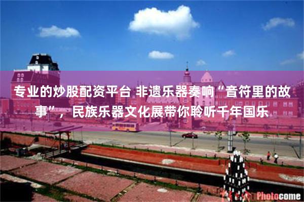 专业的炒股配资平台 非遗乐器奏响“音符里的故事”，民族乐器文化展带你聆听千年国乐