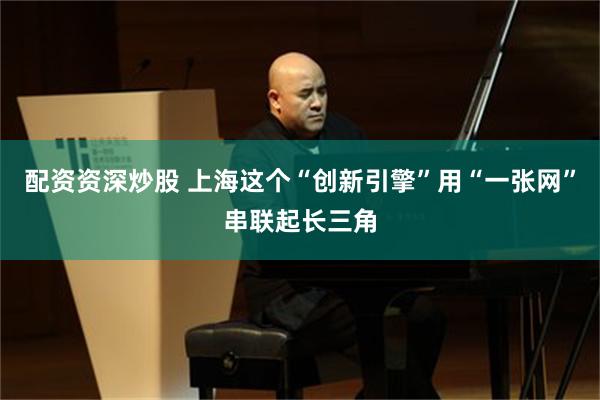 配资资深炒股 上海这个“创新引擎”用“一张网”串联起长三角