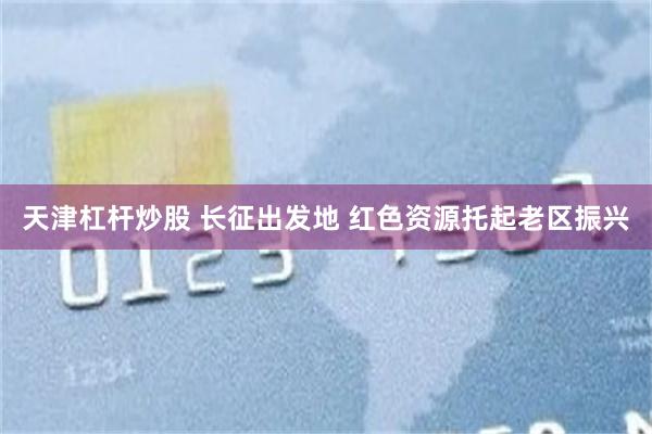 天津杠杆炒股 长征出发地 红色资源托起老区振兴