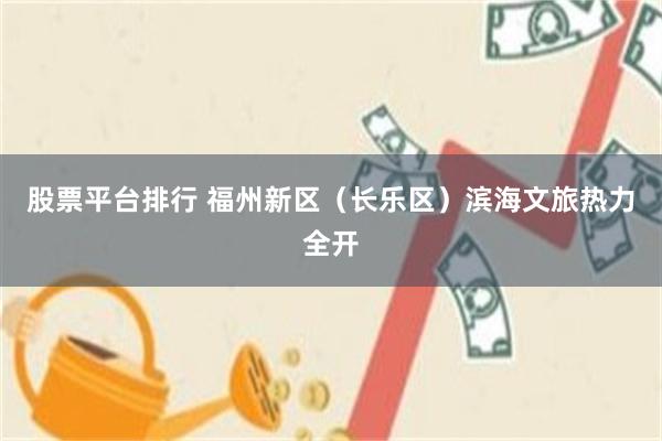 股票平台排行 福州新区（长乐区）滨海文旅热力全开