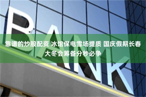靠谱的炒股配资 冰馆保电雪场提质 国庆假期长春大冬会筹备分秒必争