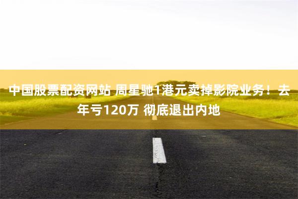 中国股票配资网站 周星驰1港元卖掉影院业务！去年亏120万 彻底退出内地