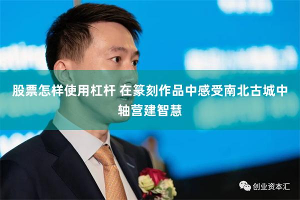 股票怎样使用杠杆 在篆刻作品中感受南北古城中轴营建智慧