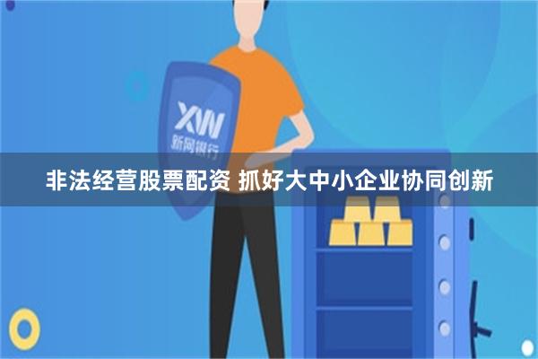 非法经营股票配资 抓好大中小企业协同创新