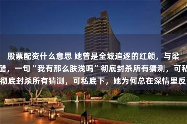 股票配资什么意思 她曾是全城追逐的红颜，与梁朝伟并肩却从不争风吃醋，一句“我有那么肤浅吗”彻底封杀所有猜测，可私底下，她为何总在深情里反复