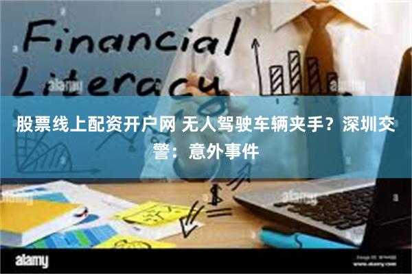 股票线上配资开户网 无人驾驶车辆夹手？深圳交警：意外事件