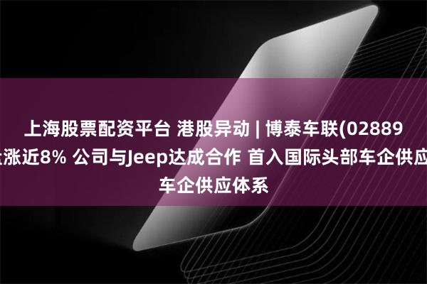 上海股票配资平台 港股异动 | 博泰车联(02889)尾盘涨近8% 公司与Jeep达成合作 首入国际头部车企供应体系