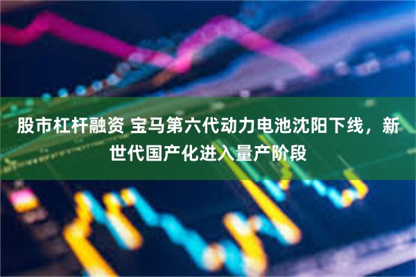 股市杠杆融资 宝马第六代动力电池沈阳下线，新世代国产化进入量产阶段