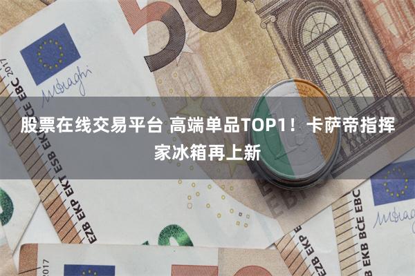 股票在线交易平台 高端单品TOP1！卡萨帝指挥家冰箱再上新
