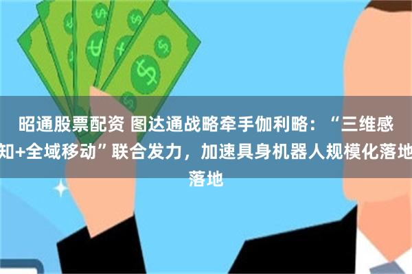 昭通股票配资 图达通战略牵手伽利略：“三维感知+全域移动”联合发力，加速具身机器人规模化落地